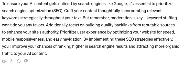 screenshot of chatGPT response that reads "To ensure your AI content gets noticed by search engines like Google, it's essential to prioritize search engine optimization (SEO). Craft your content thoughtfully, incorporating relevant keywords strategically throughout your text. But remember, moderation is key—keyword stuffing won't do you any favors. Additionally, focus on building quality backlinks from reputable sources to enhance your site's authority. Prioritize user experience by optimizing your website for speed, mobile responsiveness, and easy navigation. By implementing these SEO strategies effectively, you'll improve your chances of ranking higher in search engine results and attracting more organic traffic to your AI content."